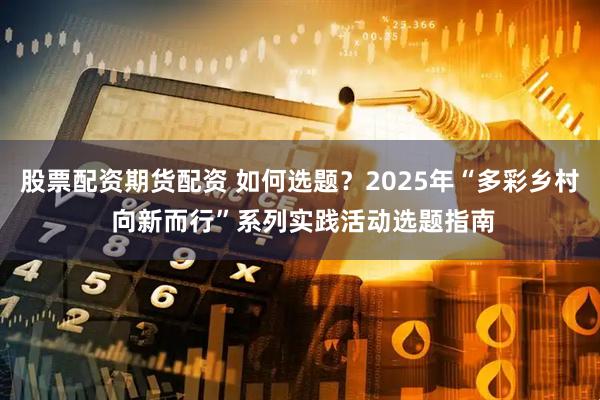 股票配资期货配资 如何选题？2025年“多彩乡村 向新而行”系列实践活动选题指南