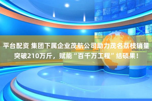 平台配资 集团下属企业茂航公司助力茂名荔枝销量突破210万斤，赋能“百千万工程”结硕果！