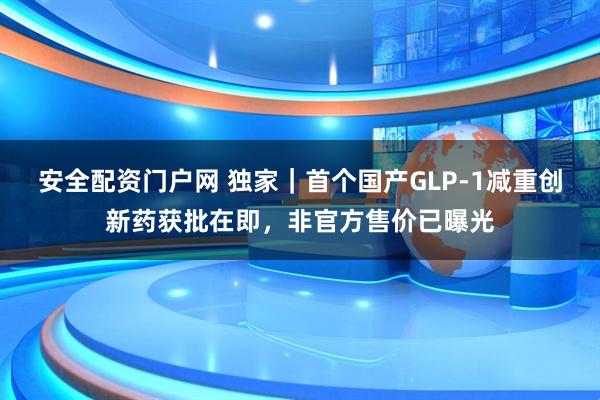 安全配资门户网 独家｜首个国产GLP-1减重创新药获批在即，非官方售价已曝光