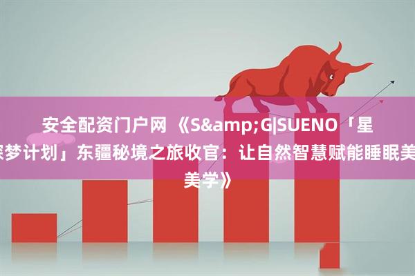 安全配资门户网 《S&G|SUENO「星穹探梦计划」东疆秘境之旅收官：让自然智慧赋能睡眠美学》