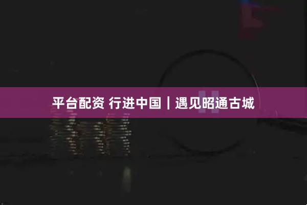 平台配资 行进中国｜遇见昭通古城