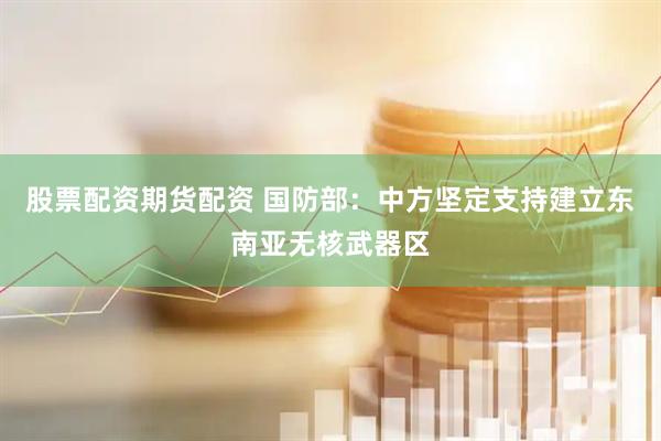 股票配资期货配资 国防部：中方坚定支持建立东南亚无核武器区
