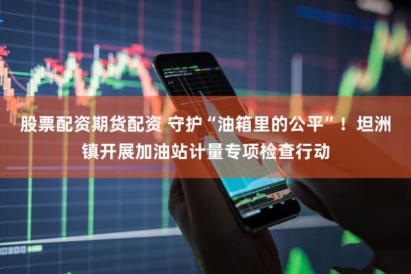 股票配资期货配资 守护“油箱里的公平”！坦洲镇开展加油站计量专项检查行动