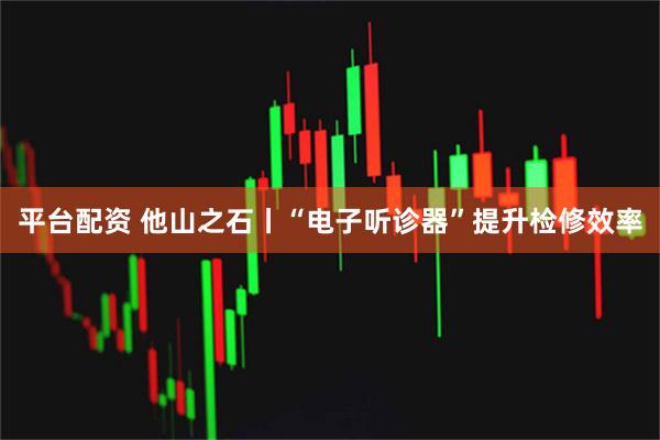 平台配资 他山之石丨“电子听诊器”提升检修效率