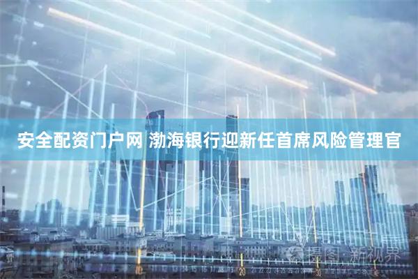 安全配资门户网 渤海银行迎新任首席风险管理官