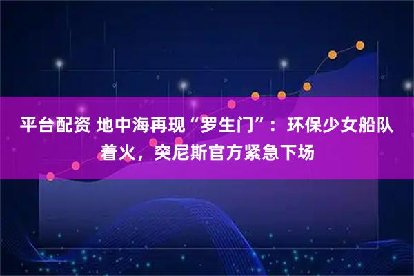 平台配资 地中海再现“罗生门”：环保少女船队着火，突尼斯官方紧急下场