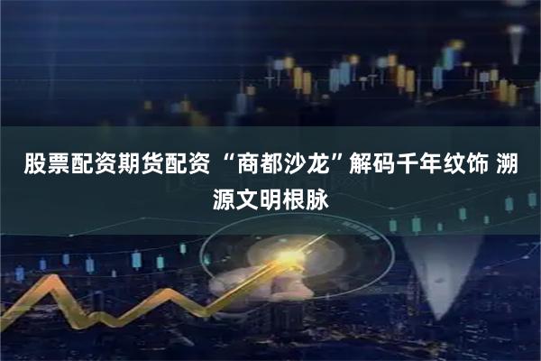 股票配资期货配资 “商都沙龙”解码千年纹饰 溯源文明根脉