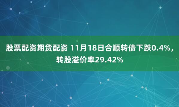 股票配资期货配资 11月18日合顺转债下跌0.4%，转股溢价率29.42%