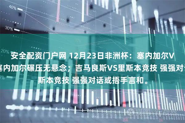 安全配资门户网 12月23日非洲杯：塞内加尔VS博茨瓦纳，塞内加尔碾压无悬念；吉马良斯VS里斯本竞技 强强对话或捂手言和。